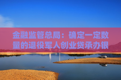 金融监管总局：确定一定数量的退役军人创业贷承办银行