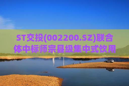 ST交投(002200.SZ)联合体中标师宗县级集中式饮用水水源地环境保护工程(EPC)
