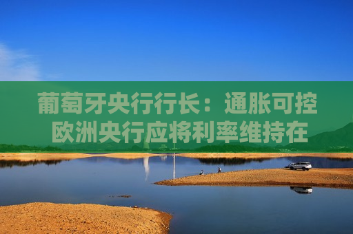 葡萄牙央行行长：通胀可控 欧洲央行应将利率维持在2%