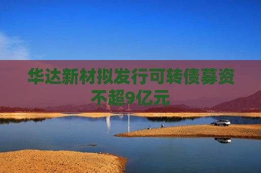 华达新材拟发行可转债募资不超9亿元