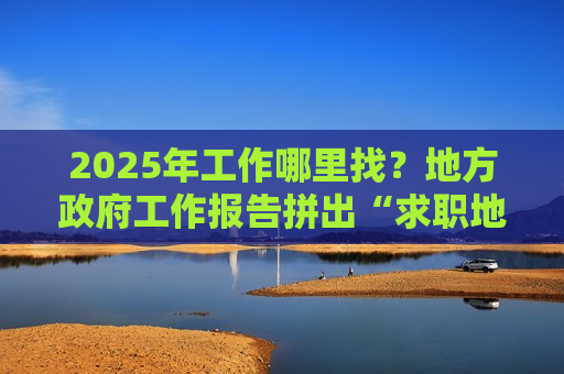 2025年工作哪里找？地方 *** 工作报告拼出“求职地图”