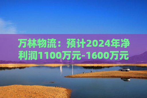 万林物流：预计2024年净利润1100万元-1600万元