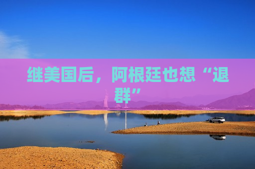 继美国后，阿根廷也想“退群”