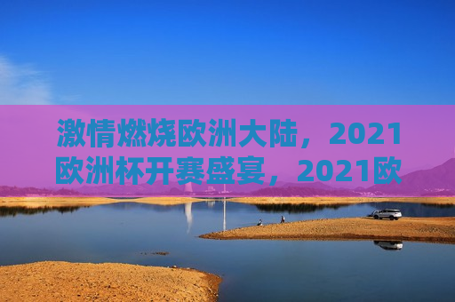 *** 燃烧欧洲大陆，2021欧洲杯开赛盛宴，2021欧洲杯开赛盛宴， *** 燃烧欧洲大陆， *** 燃烧欧洲大陆，2021欧洲杯开赛盛宴