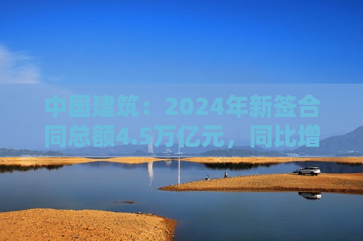 中国建筑：2024年新签合同总额4.5万亿元，同比增长4.1%