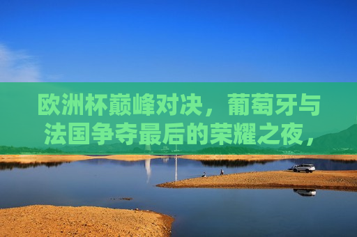 欧洲杯巅峰对决，葡萄牙与法国争夺最后的荣耀之夜，欧洲杯终极对决，葡萄牙与法国的荣耀之夜，葡萄牙与法国终极对决，欧洲杯荣耀之夜