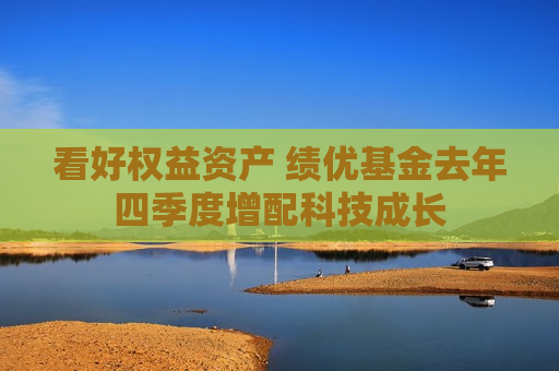 看好权益资产 绩优基金去年四季度增配科技成长