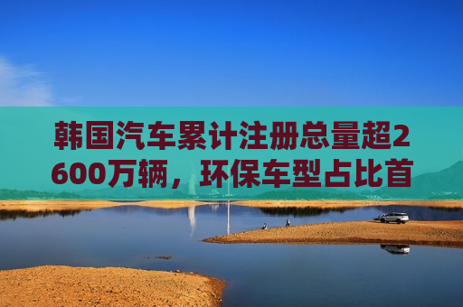 韩国汽车累计注册总量超2600万辆，环保车型占比首超10%