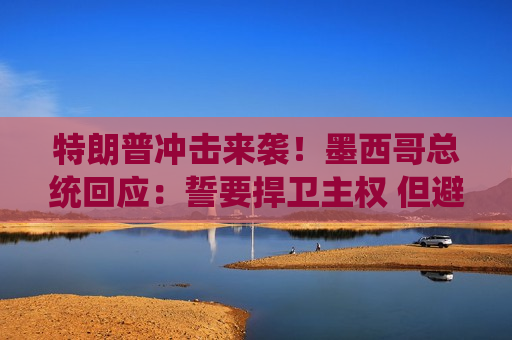 特朗普冲击来袭！墨西哥总统回应：誓要捍卫 ***  但避谈报复性关税