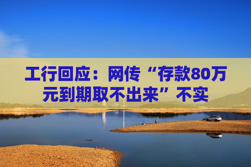 工行回应：网传“存款80万元到期取不出来”不实  第1张