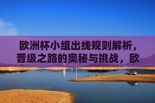 欧洲杯小组出线规则解析，晋级之路的奥秘与挑战，欧洲杯小组出线规则揭秘，晋级之路的艰辛与挑战，欧洲杯小组出线规则揭秘，晋级之路的艰辛与挑战