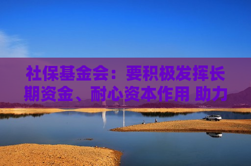 社保基金会：要积极发挥长期资金、耐心资本作用 助力资本市场平稳运行  第1张