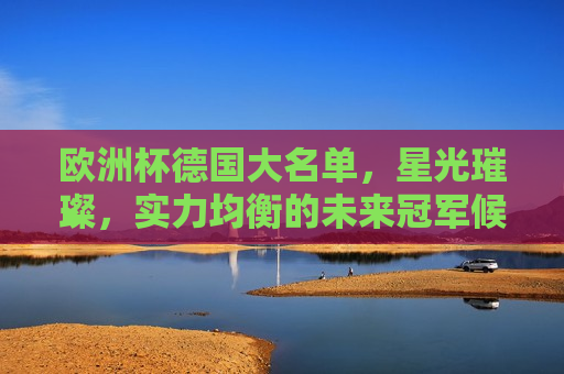 欧洲杯德国大名单，星光璀璨，实力均衡的未来冠军候选阵容，欧洲杯德国大名单揭晓，星光璀璨，冠军候选阵容亮相，欧洲杯德国大名单揭晓，星光璀璨，冠军候选阵容亮相