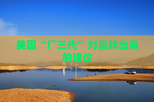美国“厂三代”对品牌出海的建议