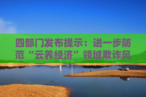 四部门发布提示：进一步防范“云养经济”领域欺诈风险
