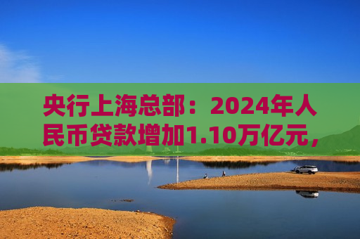 央行上海总部：2024年人民币贷款增加1.10万亿元，人民币存款增加1.49万亿元