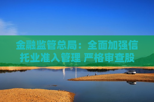 金融监管总局：全面加强信托业准入管理 严格审查股东资质