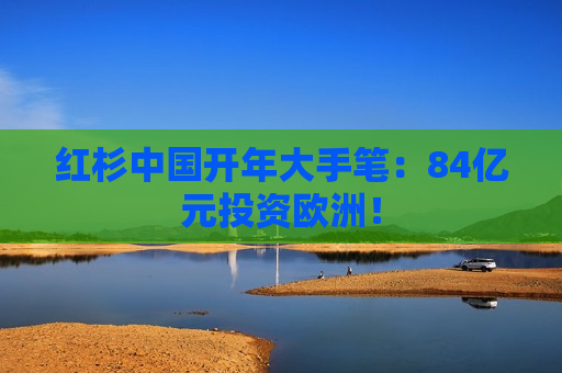 红杉中国开年大手笔：84亿元投资欧洲！