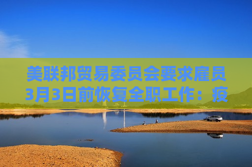 美联邦贸易委员会要求雇员3月3日前恢复 *** 工作：疫情早就结束了！