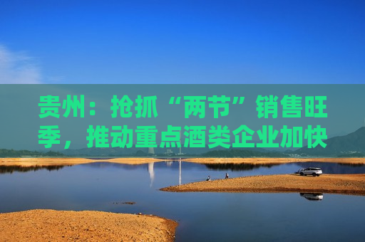 贵州：抢抓“两节”销售旺季，推动重点酒类企业加快释放产能