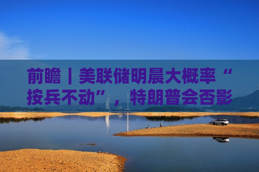 前瞻｜美联储明晨大概率“按兵不动”，特朗普会否影响全年降息节奏？