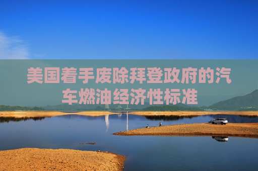 美国着手废除拜登 *** 的汽车燃油经济性标准