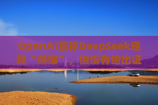 OpenAI宣称DeepSeek违规“蒸馏”，但没有给出证据