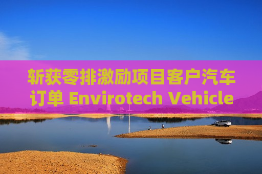 斩获零排激励项目客户汽车订单 Envirotech Vehicles盘前大涨超30%