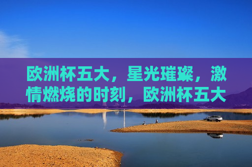 欧洲杯五大，星光璀璨， *** 燃烧的时刻，欧洲杯五大时刻，星光璀璨， *** 燃烧，欧洲杯五大星光 *** 时刻  第1张