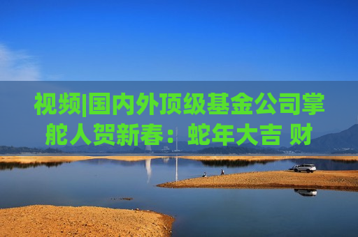 视频|国内外顶级基金公司掌舵人贺新春：蛇年大吉 财运亨通！
