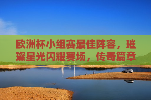 欧洲杯小组赛更佳阵容，璀璨星光闪耀赛场，传奇篇章再续辉煌，欧洲杯小组赛更佳阵容，璀璨星光闪耀，传奇续写辉煌，欧洲杯小组赛璀璨星光闪耀，更佳阵容传承辉煌  第1张