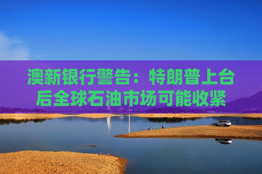 澳新银行警告：特朗普上台后全球石油市场可能收紧