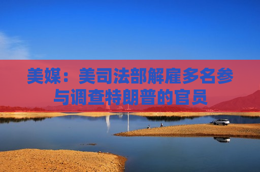 美媒：美司法部解雇多名参与调查特朗普的官员