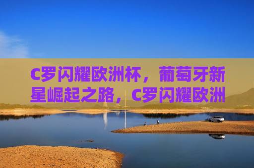 C罗闪耀欧洲杯，葡萄牙新星崛起之路，C罗闪耀欧洲杯，葡萄牙新星崛起，葡萄牙新星崛起，C罗闪耀欧洲杯
