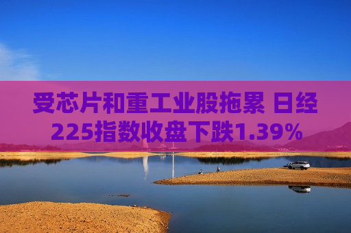 受芯片和重工业股拖累 日经225指数收盘下跌1.39%