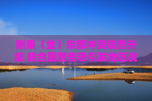 刚果（金）东部冲突陡然升级 联合国警告恐引发地区战争  第1张