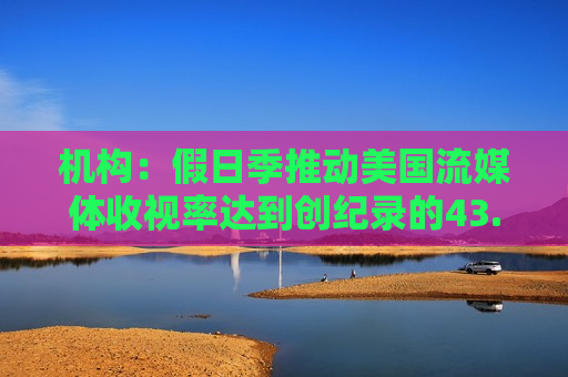 机构：假日季推动美国流媒体收视率达到创纪录的43.4%