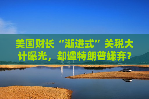 美国财长“渐进式”关税大计曝光，却遭特朗普嫌弃？