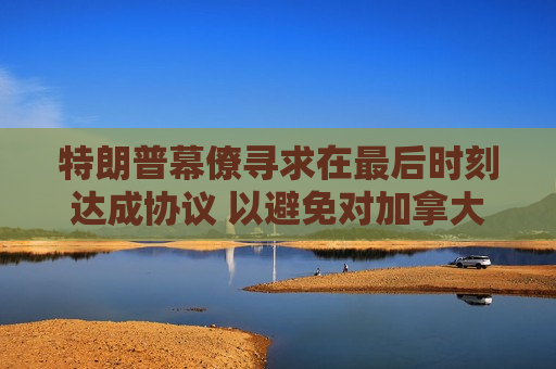 特朗普幕僚寻求在最后时刻达成协议 以避免对加拿大和墨西哥全面征收关税