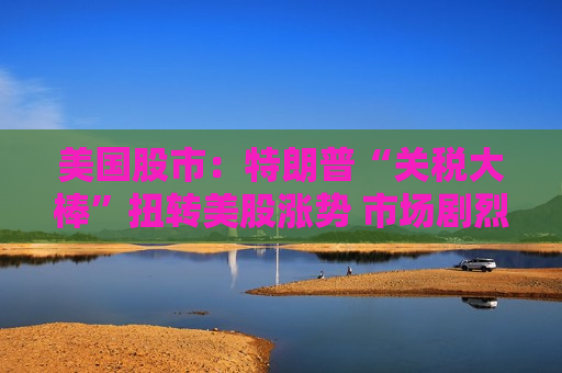 美国股市：特朗普“关税大棒”扭转美股涨势 市场剧烈震荡  第1张