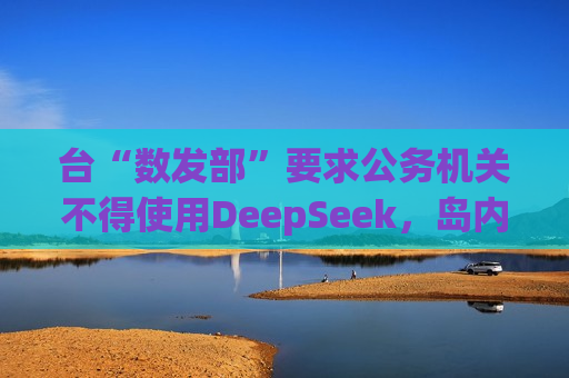 台“数发部”要求公务机关不得使用DeepSeek，岛内网友批：又在带风向认知作战