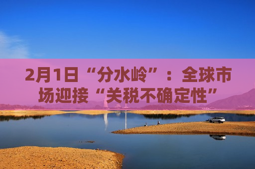 2月1日“分水岭”：全球市场迎接“关税不确定性”