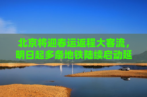 北京将迎春运返程大客流，明日起多条地铁陆续启动延时