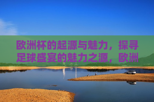 欧洲杯的起源与魅力，探寻足球盛宴的魅力之源，欧洲杯的起源与魅力，探寻足球盛宴之源，欧洲杯足球盛宴的起源与魅力探寻
