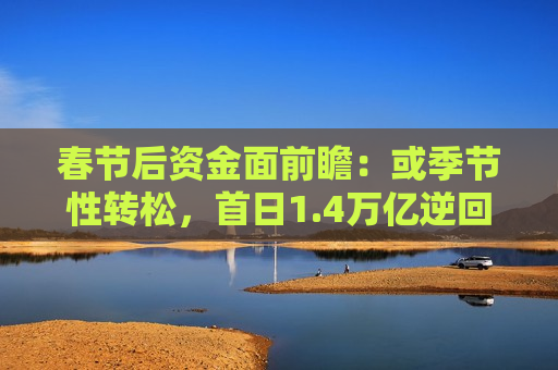 春节后资金面前瞻：或季节性转松，首日1.4万亿逆回购到期
