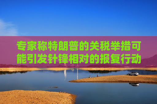 专家称特朗普的关税举措可能引发针锋相对的报复行动