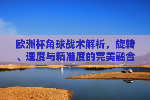 欧洲杯角球战术解析，旋转、速度与精准度的完美融合，欧洲杯角球战术揭秘，旋转、速度与精准度的艺术融合，欧洲杯角球战术揭秘，旋转、速度与精准度的完美融合
