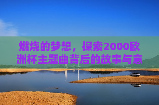 燃烧的梦想，探索2000欧洲杯主题曲背后的故事与意义，燃烧的梦想，探索欧洲杯主题曲背后的故事与意义，探索欧洲杯主题曲燃烧的梦想背后的故事与意义