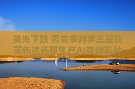 美光下跌 因竞争对手三星获英伟达许可生产AI存储芯片