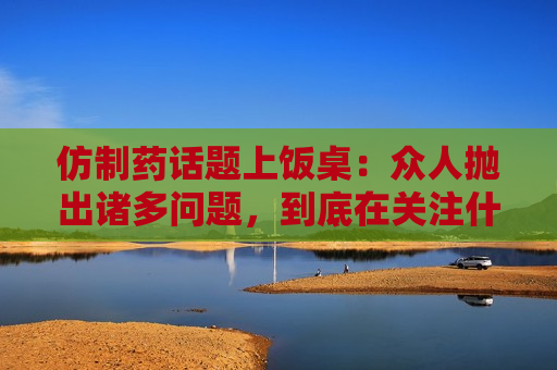 仿制药话题上饭桌：众人抛出诸多问题，到底在关注什么？